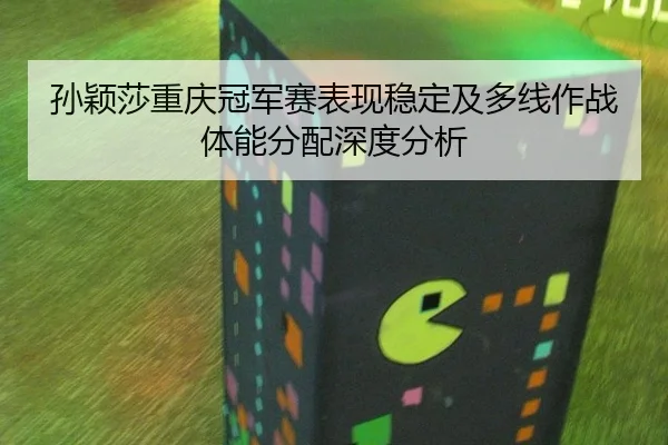 孙颖莎重庆冠军赛表现稳定及多线作战体能分配深度分析